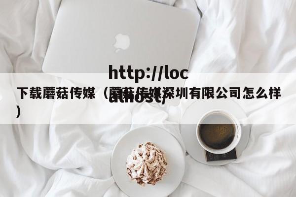 下载蘑菇传媒(蘑菇传媒深圳有限公司怎么样)