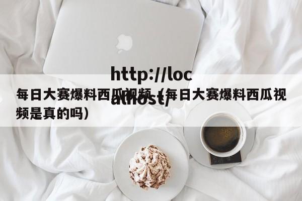 每日大赛爆料西瓜视频(每日大赛爆料西瓜视频是真的吗)